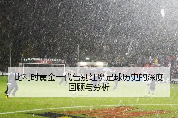 比利时黄金一代告别红魔足球历史的深度回顾与分析